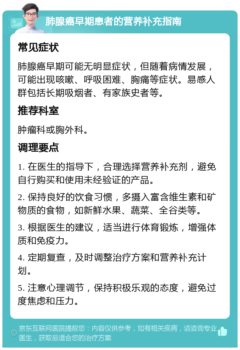 肺腺癌早期患者的营养补充指南 常见症状 肺腺癌早期可能无明显症状，但随着病情发展，可能出现咳嗽、呼吸困难、胸痛等症状。易感人群包括长期吸烟者、有家族史者等。 推荐科室 肿瘤科或胸外科。 调理要点 1. 在医生的指导下，合理选择营养补充剂，避免自行购买和使用未经验证的产品。 2. 保持良好的饮食习惯，多摄入富含维生素和矿物质的食物，如新鲜水果、蔬菜、全谷类等。 3. 根据医生的建议，适当进行体育锻炼，增强体质和免疫力。 4. 定期复查，及时调整治疗方案和营养补充计划。 5. 注意心理调节，保持积极乐观的态度，避免过度焦虑和压力。