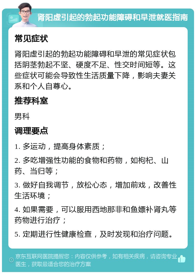 肾阳虚引起的勃起功能障碍和早泄就医指南 常见症状 肾阳虚引起的勃起功能障碍和早泄的常见症状包括阴茎勃起不坚、硬度不足、性交时间短等。这些症状可能会导致性生活质量下降，影响夫妻关系和个人自尊心。 推荐科室 男科 调理要点 1. 多运动，提高身体素质； 2. 多吃增强性功能的食物和药物，如枸杞、山药、当归等； 3. 做好自我调节，放松心态，增加前戏，改善性生活环境； 4. 如果需要，可以服用西地那非和鱼嫖补肾丸等药物进行治疗； 5. 定期进行性健康检查，及时发现和治疗问题。