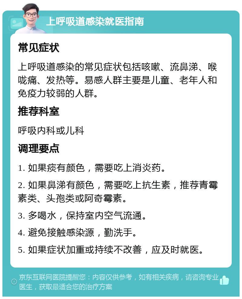 上呼吸道感染就医指南 常见症状 上呼吸道感染的常见症状包括咳嗽、流鼻涕、喉咙痛、发热等。易感人群主要是儿童、老年人和免疫力较弱的人群。 推荐科室 呼吸内科或儿科 调理要点 1. 如果痰有颜色，需要吃上消炎药。 2. 如果鼻涕有颜色，需要吃上抗生素，推荐青霉素类、头孢类或阿奇霉素。 3. 多喝水，保持室内空气流通。 4. 避免接触感染源，勤洗手。 5. 如果症状加重或持续不改善，应及时就医。