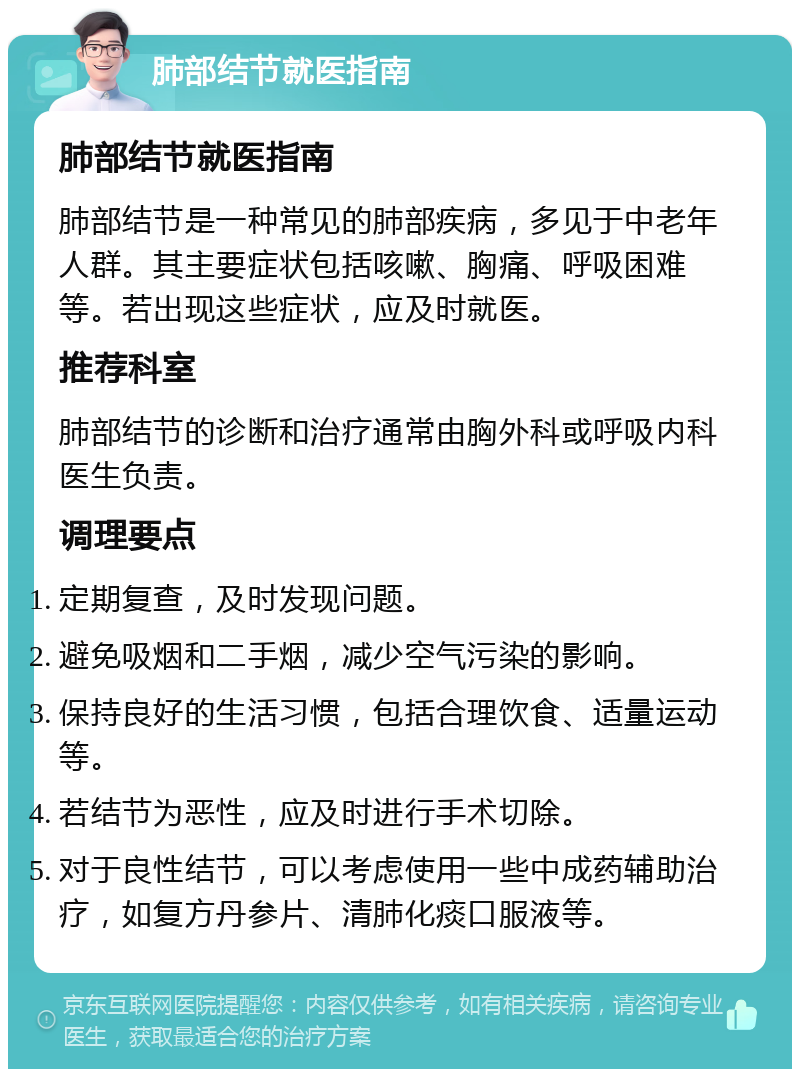 肺部结节就医指南 肺部结节就医指南 肺部结节是一种常见的肺部疾病，多见于中老年人群。其主要症状包括咳嗽、胸痛、呼吸困难等。若出现这些症状，应及时就医。 推荐科室 肺部结节的诊断和治疗通常由胸外科或呼吸内科医生负责。 调理要点 定期复查，及时发现问题。 避免吸烟和二手烟，减少空气污染的影响。 保持良好的生活习惯，包括合理饮食、适量运动等。 若结节为恶性，应及时进行手术切除。 对于良性结节，可以考虑使用一些中成药辅助治疗，如复方丹参片、清肺化痰口服液等。