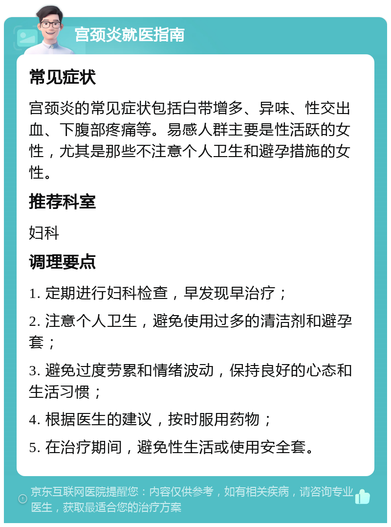 宫颈炎就医指南 常见症状 宫颈炎的常见症状包括白带增多、异味、性交出血、下腹部疼痛等。易感人群主要是性活跃的女性，尤其是那些不注意个人卫生和避孕措施的女性。 推荐科室 妇科 调理要点 1. 定期进行妇科检查，早发现早治疗； 2. 注意个人卫生，避免使用过多的清洁剂和避孕套； 3. 避免过度劳累和情绪波动，保持良好的心态和生活习惯； 4. 根据医生的建议，按时服用药物； 5. 在治疗期间，避免性生活或使用安全套。