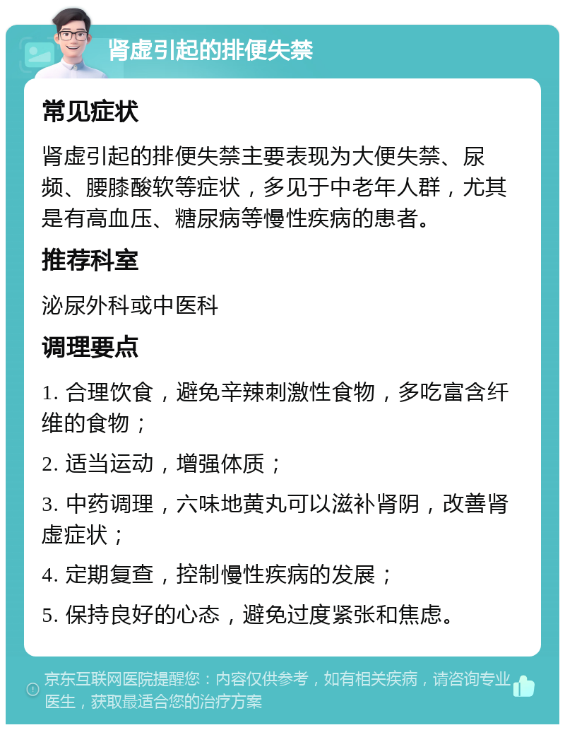 肾虚引起的排便失禁 常见症状 肾虚引起的排便失禁主要表现为大便失禁、尿频、腰膝酸软等症状，多见于中老年人群，尤其是有高血压、糖尿病等慢性疾病的患者。 推荐科室 泌尿外科或中医科 调理要点 1. 合理饮食，避免辛辣刺激性食物，多吃富含纤维的食物； 2. 适当运动，增强体质； 3. 中药调理，六味地黄丸可以滋补肾阴，改善肾虚症状； 4. 定期复查，控制慢性疾病的发展； 5. 保持良好的心态，避免过度紧张和焦虑。