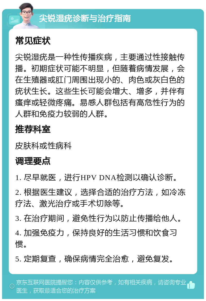 尖锐湿疣诊断与治疗指南 常见症状 尖锐湿疣是一种性传播疾病，主要通过性接触传播。初期症状可能不明显，但随着病情发展，会在生殖器或肛门周围出现小的、肉色或灰白色的疣状生长。这些生长可能会增大、增多，并伴有瘙痒或轻微疼痛。易感人群包括有高危性行为的人群和免疫力较弱的人群。 推荐科室 皮肤科或性病科 调理要点 1. 尽早就医，进行HPV DNA检测以确认诊断。 2. 根据医生建议，选择合适的治疗方法，如冷冻疗法、激光治疗或手术切除等。 3. 在治疗期间，避免性行为以防止传播给他人。 4. 加强免疫力，保持良好的生活习惯和饮食习惯。 5. 定期复查，确保病情完全治愈，避免复发。