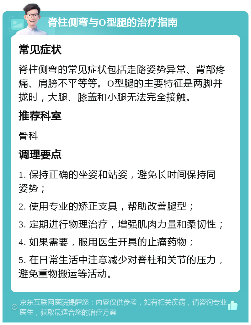 脊柱侧弯与O型腿的治疗指南 常见症状 脊柱侧弯的常见症状包括走路姿势异常、背部疼痛、肩膀不平等等。O型腿的主要特征是两脚并拢时，大腿、膝盖和小腿无法完全接触。 推荐科室 骨科 调理要点 1. 保持正确的坐姿和站姿，避免长时间保持同一姿势； 2. 使用专业的矫正支具，帮助改善腿型； 3. 定期进行物理治疗，增强肌肉力量和柔韧性； 4. 如果需要，服用医生开具的止痛药物； 5. 在日常生活中注意减少对脊柱和关节的压力，避免重物搬运等活动。