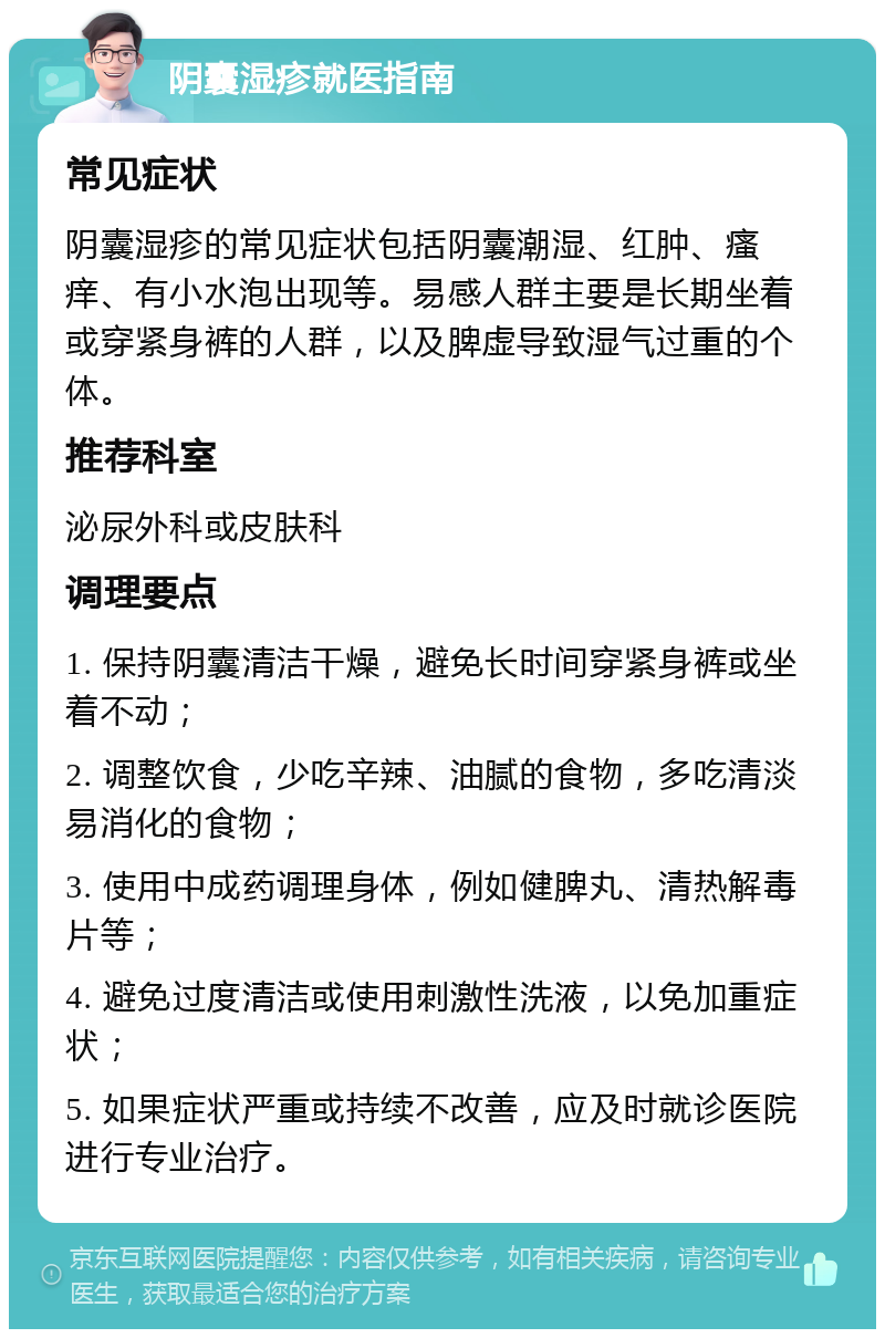 阴囊湿疹就医指南 常见症状 阴囊湿疹的常见症状包括阴囊潮湿、红肿、瘙痒、有小水泡出现等。易感人群主要是长期坐着或穿紧身裤的人群，以及脾虚导致湿气过重的个体。 推荐科室 泌尿外科或皮肤科 调理要点 1. 保持阴囊清洁干燥，避免长时间穿紧身裤或坐着不动； 2. 调整饮食，少吃辛辣、油腻的食物，多吃清淡易消化的食物； 3. 使用中成药调理身体，例如健脾丸、清热解毒片等； 4. 避免过度清洁或使用刺激性洗液，以免加重症状； 5. 如果症状严重或持续不改善，应及时就诊医院进行专业治疗。