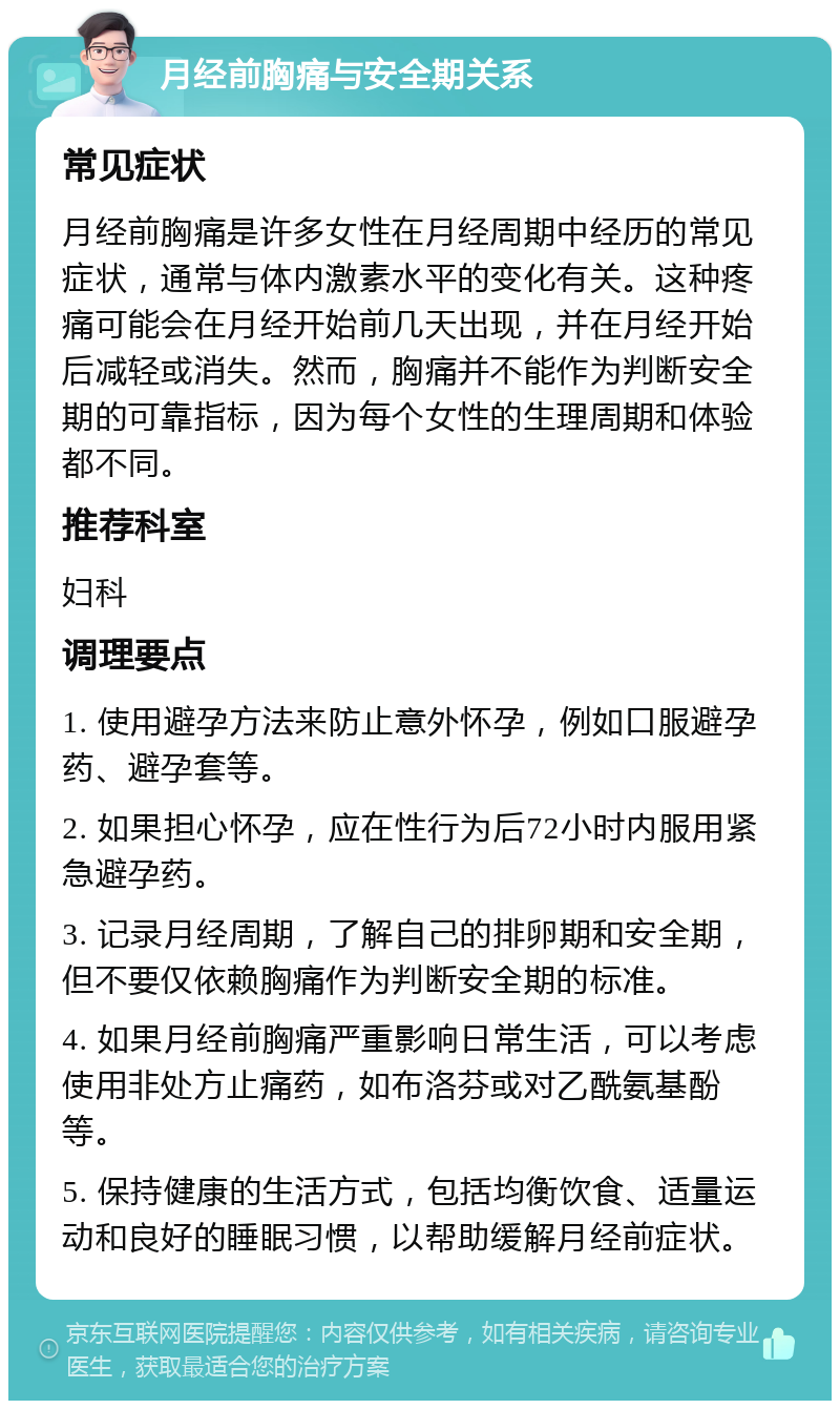 月经前胸痛与安全期关系 常见症状 月经前胸痛是许多女性在月经周期中经历的常见症状，通常与体内激素水平的变化有关。这种疼痛可能会在月经开始前几天出现，并在月经开始后减轻或消失。然而，胸痛并不能作为判断安全期的可靠指标，因为每个女性的生理周期和体验都不同。 推荐科室 妇科 调理要点 1. 使用避孕方法来防止意外怀孕，例如口服避孕药、避孕套等。 2. 如果担心怀孕，应在性行为后72小时内服用紧急避孕药。 3. 记录月经周期，了解自己的排卵期和安全期，但不要仅依赖胸痛作为判断安全期的标准。 4. 如果月经前胸痛严重影响日常生活，可以考虑使用非处方止痛药，如布洛芬或对乙酰氨基酚等。 5. 保持健康的生活方式，包括均衡饮食、适量运动和良好的睡眠习惯，以帮助缓解月经前症状。