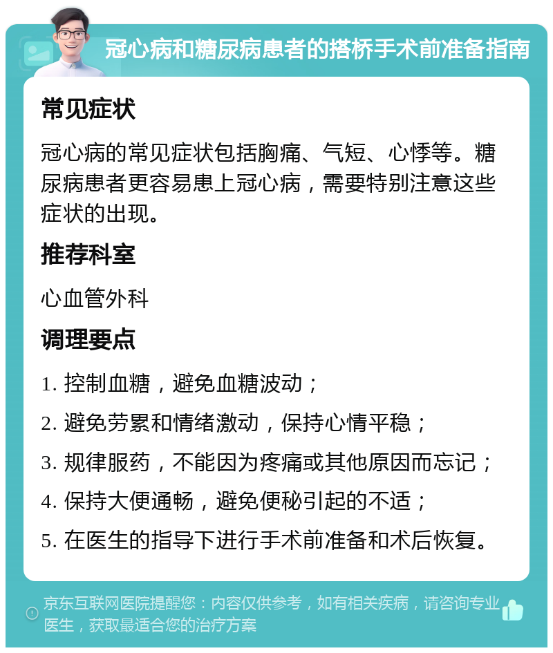 冠心病和糖尿病患者的搭桥手术前准备指南 常见症状 冠心病的常见症状包括胸痛、气短、心悸等。糖尿病患者更容易患上冠心病，需要特别注意这些症状的出现。 推荐科室 心血管外科 调理要点 1. 控制血糖，避免血糖波动； 2. 避免劳累和情绪激动，保持心情平稳； 3. 规律服药，不能因为疼痛或其他原因而忘记； 4. 保持大便通畅，避免便秘引起的不适； 5. 在医生的指导下进行手术前准备和术后恢复。