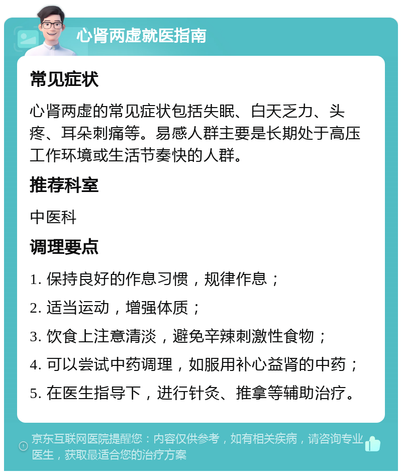 心肾两虚就医指南 常见症状 心肾两虚的常见症状包括失眠、白天乏力、头疼、耳朵刺痛等。易感人群主要是长期处于高压工作环境或生活节奏快的人群。 推荐科室 中医科 调理要点 1. 保持良好的作息习惯，规律作息； 2. 适当运动，增强体质； 3. 饮食上注意清淡，避免辛辣刺激性食物； 4. 可以尝试中药调理，如服用补心益肾的中药； 5. 在医生指导下，进行针灸、推拿等辅助治疗。