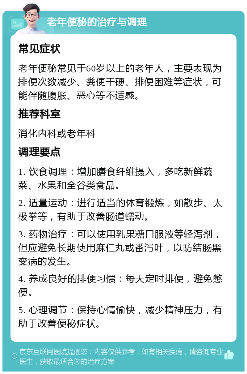 老年便秘的治疗与调理 常见症状 老年便秘常见于60岁以上的老年人，主要表现为排便次数减少、粪便干硬、排便困难等症状，可能伴随腹胀、恶心等不适感。 推荐科室 消化内科或老年科 调理要点 1. 饮食调理：增加膳食纤维摄入，多吃新鲜蔬菜、水果和全谷类食品。 2. 适量运动：进行适当的体育锻炼，如散步、太极拳等，有助于改善肠道蠕动。 3. 药物治疗：可以使用乳果糖口服液等轻泻剂，但应避免长期使用麻仁丸或番泻叶，以防结肠黑变病的发生。 4. 养成良好的排便习惯：每天定时排便，避免憋便。 5. 心理调节：保持心情愉快，减少精神压力，有助于改善便秘症状。