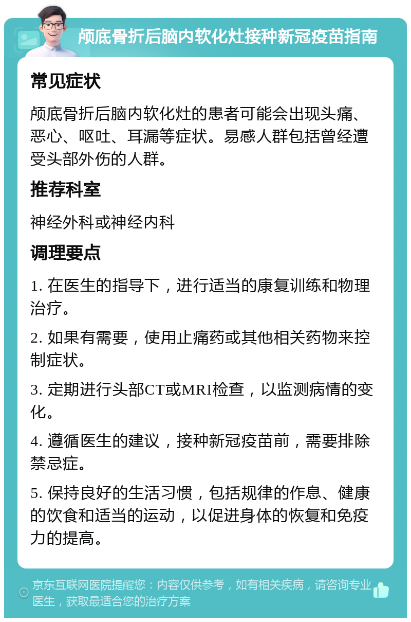 颅底骨折后脑内软化灶接种新冠疫苗指南 常见症状 颅底骨折后脑内软化灶的患者可能会出现头痛、恶心、呕吐、耳漏等症状。易感人群包括曾经遭受头部外伤的人群。 推荐科室 神经外科或神经内科 调理要点 1. 在医生的指导下，进行适当的康复训练和物理治疗。 2. 如果有需要，使用止痛药或其他相关药物来控制症状。 3. 定期进行头部CT或MRI检查，以监测病情的变化。 4. 遵循医生的建议，接种新冠疫苗前，需要排除禁忌症。 5. 保持良好的生活习惯，包括规律的作息、健康的饮食和适当的运动，以促进身体的恢复和免疫力的提高。