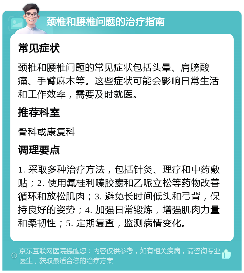 颈椎和腰椎问题的治疗指南 常见症状 颈椎和腰椎问题的常见症状包括头晕、肩膀酸痛、手臂麻木等。这些症状可能会影响日常生活和工作效率，需要及时就医。 推荐科室 骨科或康复科 调理要点 1. 采取多种治疗方法，包括针灸、理疗和中药敷贴；2. 使用氟桂利嗪胶囊和乙哌立松等药物改善循环和放松肌肉；3. 避免长时间低头和弓背，保持良好的姿势；4. 加强日常锻炼，增强肌肉力量和柔韧性；5. 定期复查，监测病情变化。