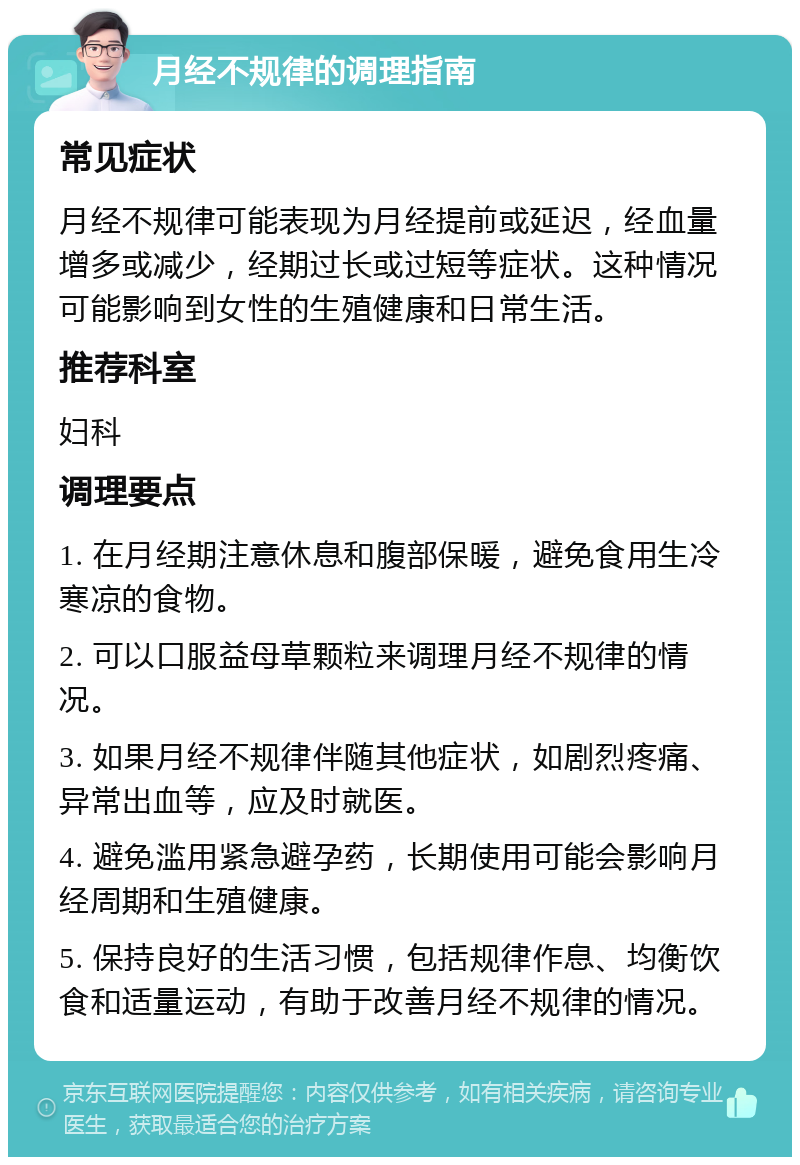 月经不规律的调理指南 常见症状 月经不规律可能表现为月经提前或延迟，经血量增多或减少，经期过长或过短等症状。这种情况可能影响到女性的生殖健康和日常生活。 推荐科室 妇科 调理要点 1. 在月经期注意休息和腹部保暖，避免食用生冷寒凉的食物。 2. 可以口服益母草颗粒来调理月经不规律的情况。 3. 如果月经不规律伴随其他症状，如剧烈疼痛、异常出血等，应及时就医。 4. 避免滥用紧急避孕药，长期使用可能会影响月经周期和生殖健康。 5. 保持良好的生活习惯，包括规律作息、均衡饮食和适量运动，有助于改善月经不规律的情况。