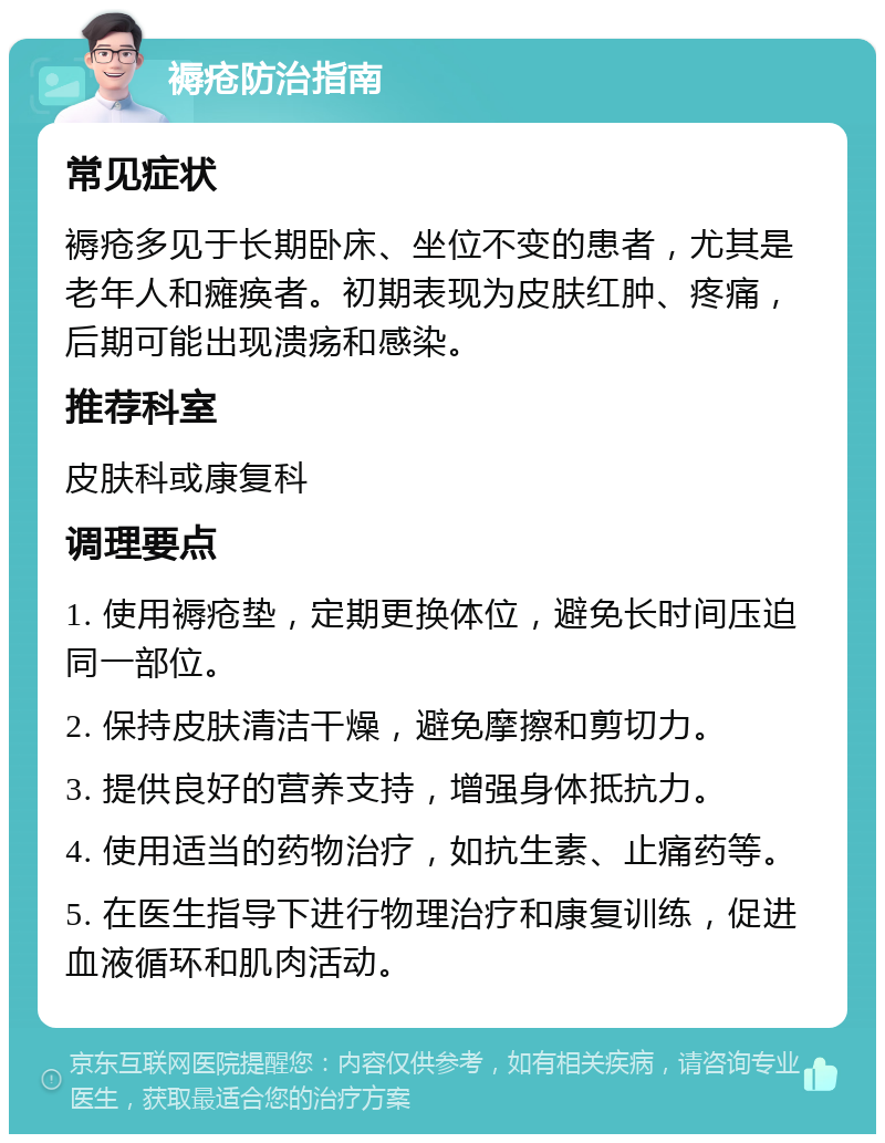 褥疮防治指南 常见症状 褥疮多见于长期卧床、坐位不变的患者，尤其是老年人和瘫痪者。初期表现为皮肤红肿、疼痛，后期可能出现溃疡和感染。 推荐科室 皮肤科或康复科 调理要点 1. 使用褥疮垫，定期更换体位，避免长时间压迫同一部位。 2. 保持皮肤清洁干燥，避免摩擦和剪切力。 3. 提供良好的营养支持，增强身体抵抗力。 4. 使用适当的药物治疗，如抗生素、止痛药等。 5. 在医生指导下进行物理治疗和康复训练，促进血液循环和肌肉活动。