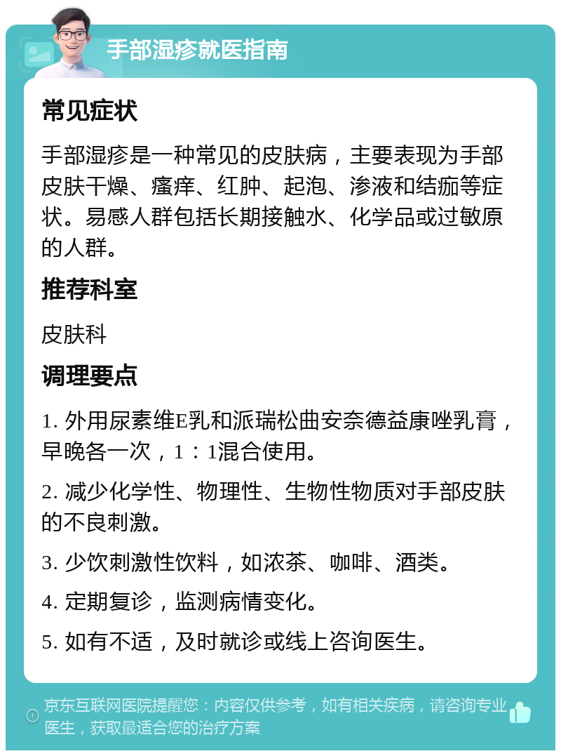 手部湿疹就医指南 常见症状 手部湿疹是一种常见的皮肤病，主要表现为手部皮肤干燥、瘙痒、红肿、起泡、渗液和结痂等症状。易感人群包括长期接触水、化学品或过敏原的人群。 推荐科室 皮肤科 调理要点 1. 外用尿素维E乳和派瑞松曲安奈德益康唑乳膏，早晚各一次，1：1混合使用。 2. 减少化学性、物理性、生物性物质对手部皮肤的不良刺激。 3. 少饮刺激性饮料，如浓茶、咖啡、酒类。 4. 定期复诊，监测病情变化。 5. 如有不适，及时就诊或线上咨询医生。