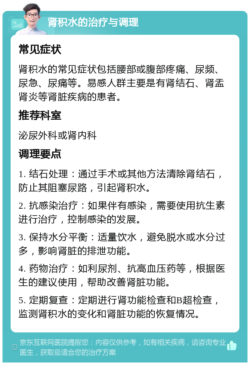 肾积水的治疗与调理 常见症状 肾积水的常见症状包括腰部或腹部疼痛、尿频、尿急、尿痛等。易感人群主要是有肾结石、肾盂肾炎等肾脏疾病的患者。 推荐科室 泌尿外科或肾内科 调理要点 1. 结石处理：通过手术或其他方法清除肾结石，防止其阻塞尿路，引起肾积水。 2. 抗感染治疗：如果伴有感染，需要使用抗生素进行治疗，控制感染的发展。 3. 保持水分平衡：适量饮水，避免脱水或水分过多，影响肾脏的排泄功能。 4. 药物治疗：如利尿剂、抗高血压药等，根据医生的建议使用，帮助改善肾脏功能。 5. 定期复查：定期进行肾功能检查和B超检查，监测肾积水的变化和肾脏功能的恢复情况。