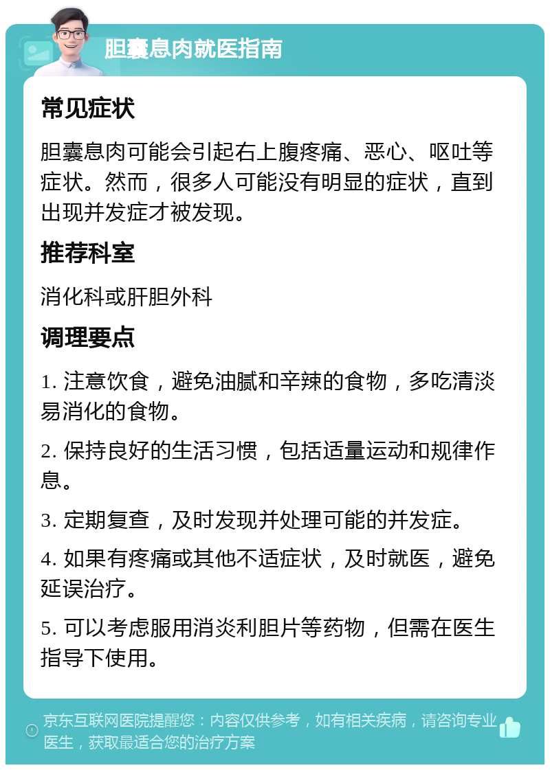 胆囊息肉就医指南 常见症状 胆囊息肉可能会引起右上腹疼痛、恶心、呕吐等症状。然而，很多人可能没有明显的症状，直到出现并发症才被发现。 推荐科室 消化科或肝胆外科 调理要点 1. 注意饮食，避免油腻和辛辣的食物，多吃清淡易消化的食物。 2. 保持良好的生活习惯，包括适量运动和规律作息。 3. 定期复查，及时发现并处理可能的并发症。 4. 如果有疼痛或其他不适症状，及时就医，避免延误治疗。 5. 可以考虑服用消炎利胆片等药物，但需在医生指导下使用。