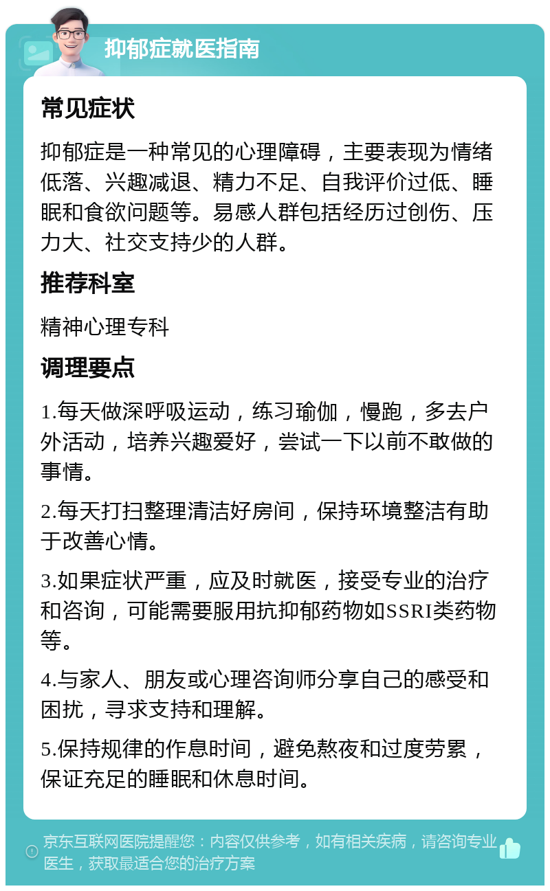 抑郁症就医指南 常见症状 抑郁症是一种常见的心理障碍，主要表现为情绪低落、兴趣减退、精力不足、自我评价过低、睡眠和食欲问题等。易感人群包括经历过创伤、压力大、社交支持少的人群。 推荐科室 精神心理专科 调理要点 1.每天做深呼吸运动，练习瑜伽，慢跑，多去户外活动，培养兴趣爱好，尝试一下以前不敢做的事情。 2.每天打扫整理清洁好房间，保持环境整洁有助于改善心情。 3.如果症状严重，应及时就医，接受专业的治疗和咨询，可能需要服用抗抑郁药物如SSRI类药物等。 4.与家人、朋友或心理咨询师分享自己的感受和困扰，寻求支持和理解。 5.保持规律的作息时间，避免熬夜和过度劳累，保证充足的睡眠和休息时间。