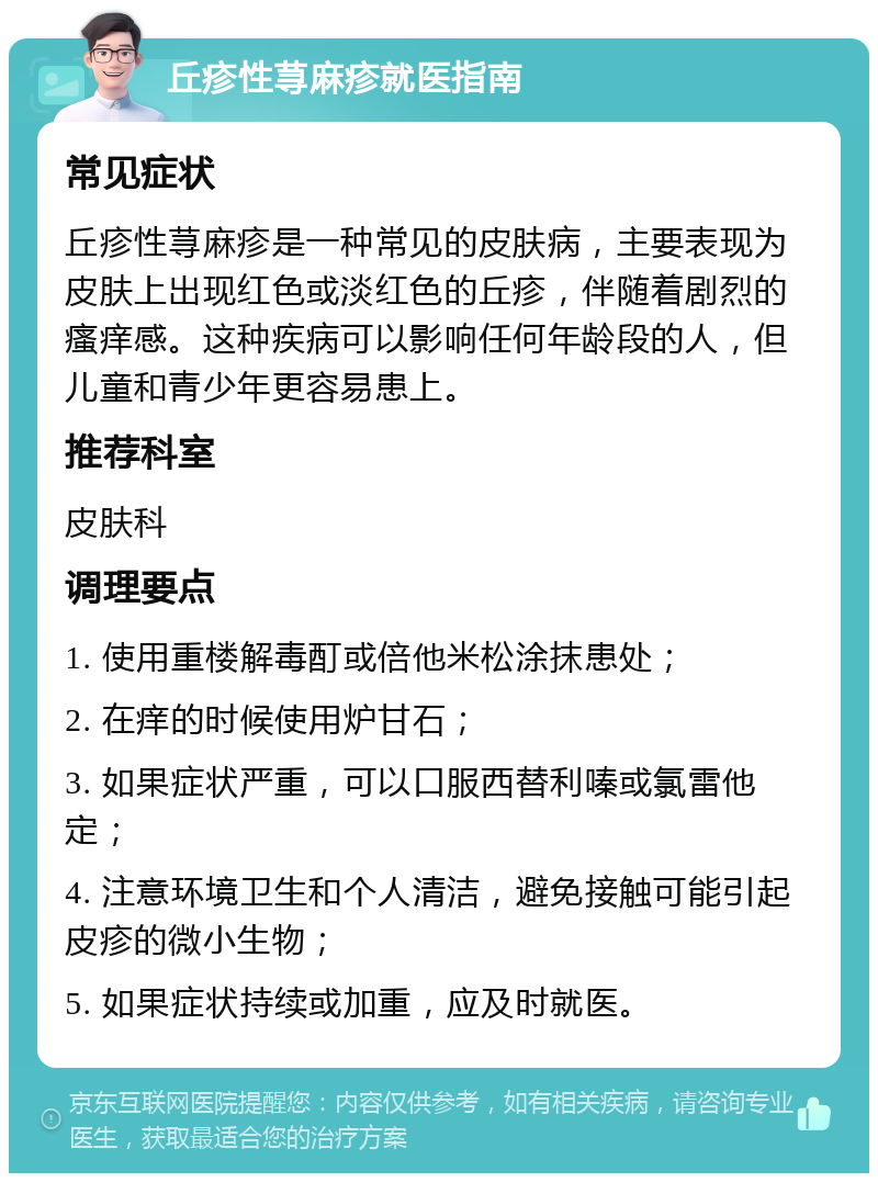 丘疹性荨麻疹就医指南 常见症状 丘疹性荨麻疹是一种常见的皮肤病，主要表现为皮肤上出现红色或淡红色的丘疹，伴随着剧烈的瘙痒感。这种疾病可以影响任何年龄段的人，但儿童和青少年更容易患上。 推荐科室 皮肤科 调理要点 1. 使用重楼解毒酊或倍他米松涂抹患处； 2. 在痒的时候使用炉甘石； 3. 如果症状严重，可以口服西替利嗪或氯雷他定； 4. 注意环境卫生和个人清洁，避免接触可能引起皮疹的微小生物； 5. 如果症状持续或加重，应及时就医。