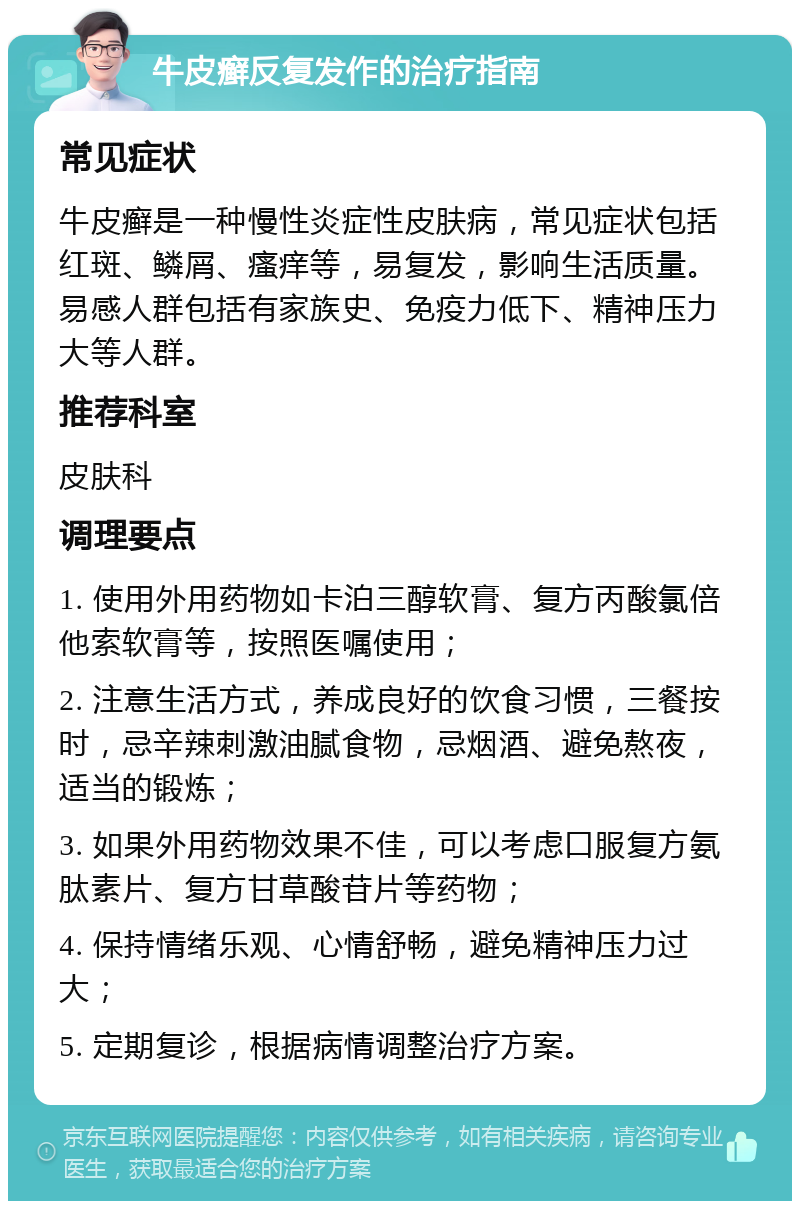 牛皮癣反复发作的治疗指南 常见症状 牛皮癣是一种慢性炎症性皮肤病，常见症状包括红斑、鳞屑、瘙痒等，易复发，影响生活质量。易感人群包括有家族史、免疫力低下、精神压力大等人群。 推荐科室 皮肤科 调理要点 1. 使用外用药物如卡泊三醇软膏、复方丙酸氯倍他索软膏等，按照医嘱使用； 2. 注意生活方式，养成良好的饮食习惯，三餐按时，忌辛辣刺激油腻食物，忌烟酒、避免熬夜，适当的锻炼； 3. 如果外用药物效果不佳，可以考虑口服复方氨肽素片、复方甘草酸苷片等药物； 4. 保持情绪乐观、心情舒畅，避免精神压力过大； 5. 定期复诊，根据病情调整治疗方案。