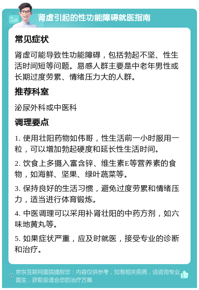 肾虚引起的性功能障碍就医指南 常见症状 肾虚可能导致性功能障碍，包括勃起不坚、性生活时间短等问题。易感人群主要是中老年男性或长期过度劳累、情绪压力大的人群。 推荐科室 泌尿外科或中医科 调理要点 1. 使用壮阳药物如伟哥，性生活前一小时服用一粒，可以增加勃起硬度和延长性生活时间。 2. 饮食上多摄入富含锌、维生素E等营养素的食物，如海鲜、坚果、绿叶蔬菜等。 3. 保持良好的生活习惯，避免过度劳累和情绪压力，适当进行体育锻炼。 4. 中医调理可以采用补肾壮阳的中药方剂，如六味地黄丸等。 5. 如果症状严重，应及时就医，接受专业的诊断和治疗。