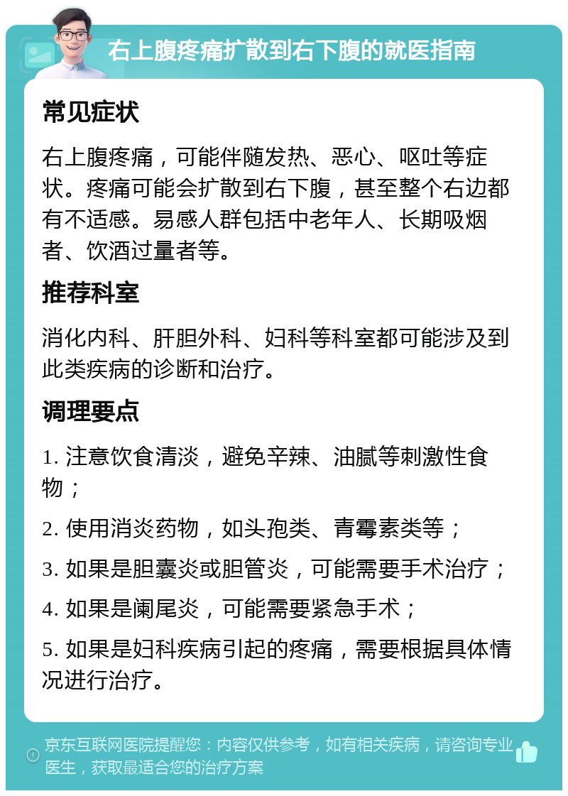 右上腹疼痛扩散到右下腹的就医指南 常见症状 右上腹疼痛，可能伴随发热、恶心、呕吐等症状。疼痛可能会扩散到右下腹，甚至整个右边都有不适感。易感人群包括中老年人、长期吸烟者、饮酒过量者等。 推荐科室 消化内科、肝胆外科、妇科等科室都可能涉及到此类疾病的诊断和治疗。 调理要点 1. 注意饮食清淡，避免辛辣、油腻等刺激性食物； 2. 使用消炎药物，如头孢类、青霉素类等； 3. 如果是胆囊炎或胆管炎，可能需要手术治疗； 4. 如果是阑尾炎，可能需要紧急手术； 5. 如果是妇科疾病引起的疼痛，需要根据具体情况进行治疗。