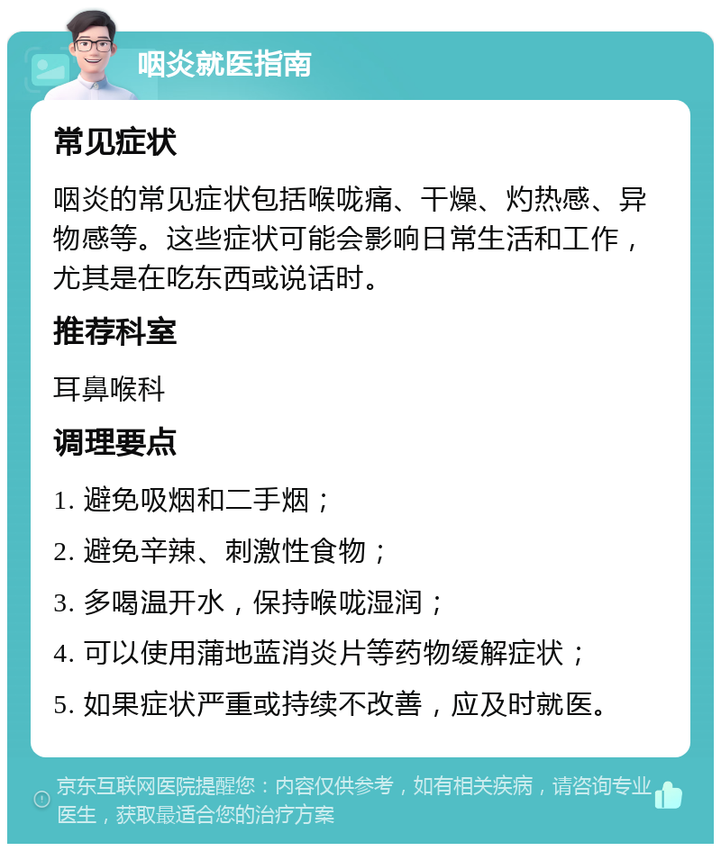 咽炎就医指南 常见症状 咽炎的常见症状包括喉咙痛、干燥、灼热感、异物感等。这些症状可能会影响日常生活和工作，尤其是在吃东西或说话时。 推荐科室 耳鼻喉科 调理要点 1. 避免吸烟和二手烟； 2. 避免辛辣、刺激性食物； 3. 多喝温开水，保持喉咙湿润； 4. 可以使用蒲地蓝消炎片等药物缓解症状； 5. 如果症状严重或持续不改善，应及时就医。