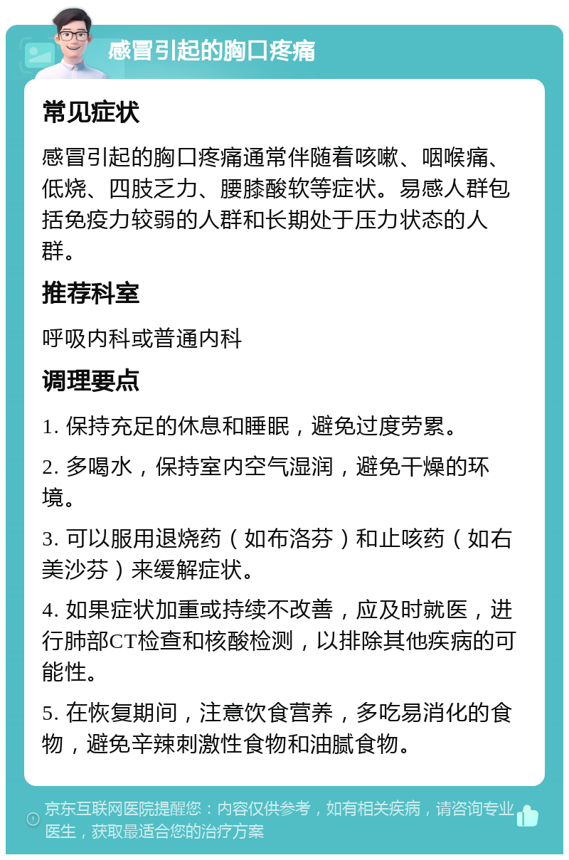 感冒引起的胸口疼痛 常见症状 感冒引起的胸口疼痛通常伴随着咳嗽、咽喉痛、低烧、四肢乏力、腰膝酸软等症状。易感人群包括免疫力较弱的人群和长期处于压力状态的人群。 推荐科室 呼吸内科或普通内科 调理要点 1. 保持充足的休息和睡眠，避免过度劳累。 2. 多喝水，保持室内空气湿润，避免干燥的环境。 3. 可以服用退烧药（如布洛芬）和止咳药（如右美沙芬）来缓解症状。 4. 如果症状加重或持续不改善，应及时就医，进行肺部CT检查和核酸检测，以排除其他疾病的可能性。 5. 在恢复期间，注意饮食营养，多吃易消化的食物，避免辛辣刺激性食物和油腻食物。