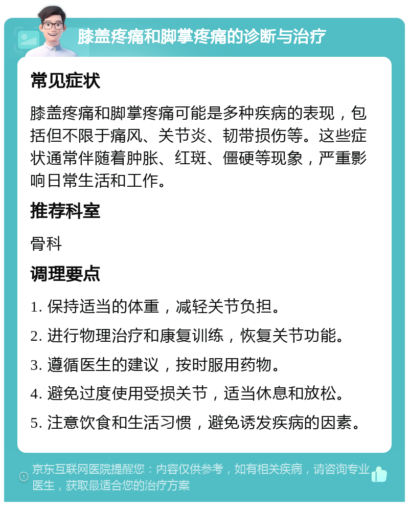 膝盖疼痛和脚掌疼痛的诊断与治疗 常见症状 膝盖疼痛和脚掌疼痛可能是多种疾病的表现，包括但不限于痛风、关节炎、韧带损伤等。这些症状通常伴随着肿胀、红斑、僵硬等现象，严重影响日常生活和工作。 推荐科室 骨科 调理要点 1. 保持适当的体重，减轻关节负担。 2. 进行物理治疗和康复训练，恢复关节功能。 3. 遵循医生的建议，按时服用药物。 4. 避免过度使用受损关节，适当休息和放松。 5. 注意饮食和生活习惯，避免诱发疾病的因素。