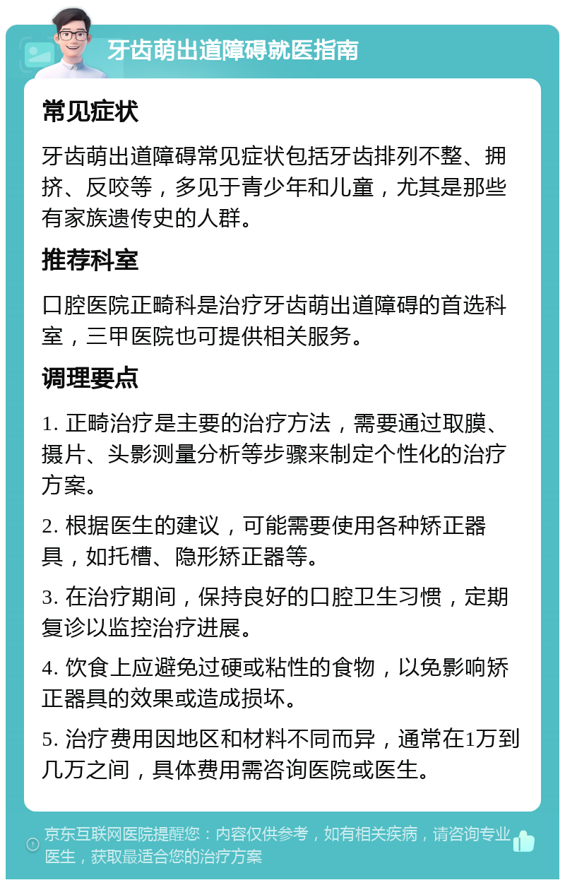 牙齿萌出道障碍就医指南 常见症状 牙齿萌出道障碍常见症状包括牙齿排列不整、拥挤、反咬等，多见于青少年和儿童，尤其是那些有家族遗传史的人群。 推荐科室 口腔医院正畸科是治疗牙齿萌出道障碍的首选科室，三甲医院也可提供相关服务。 调理要点 1. 正畸治疗是主要的治疗方法，需要通过取膜、摄片、头影测量分析等步骤来制定个性化的治疗方案。 2. 根据医生的建议，可能需要使用各种矫正器具，如托槽、隐形矫正器等。 3. 在治疗期间，保持良好的口腔卫生习惯，定期复诊以监控治疗进展。 4. 饮食上应避免过硬或粘性的食物，以免影响矫正器具的效果或造成损坏。 5. 治疗费用因地区和材料不同而异，通常在1万到几万之间，具体费用需咨询医院或医生。