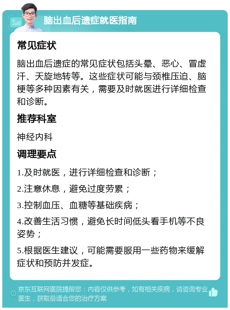 脑出血后遗症就医指南 常见症状 脑出血后遗症的常见症状包括头晕、恶心、冒虚汗、天旋地转等。这些症状可能与颈椎压迫、脑梗等多种因素有关，需要及时就医进行详细检查和诊断。 推荐科室 神经内科 调理要点 1.及时就医，进行详细检查和诊断； 2.注意休息，避免过度劳累； 3.控制血压、血糖等基础疾病； 4.改善生活习惯，避免长时间低头看手机等不良姿势； 5.根据医生建议，可能需要服用一些药物来缓解症状和预防并发症。