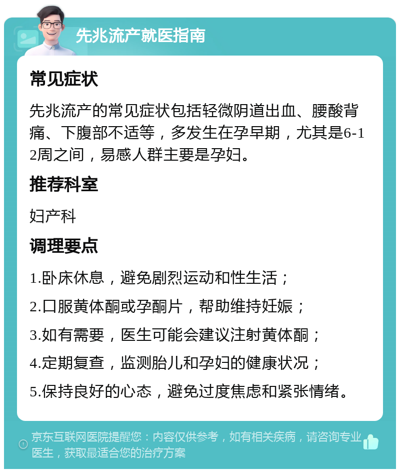 先兆流产就医指南 常见症状 先兆流产的常见症状包括轻微阴道出血、腰酸背痛、下腹部不适等，多发生在孕早期，尤其是6-12周之间，易感人群主要是孕妇。 推荐科室 妇产科 调理要点 1.卧床休息，避免剧烈运动和性生活； 2.口服黄体酮或孕酮片，帮助维持妊娠； 3.如有需要，医生可能会建议注射黄体酮； 4.定期复查，监测胎儿和孕妇的健康状况； 5.保持良好的心态，避免过度焦虑和紧张情绪。