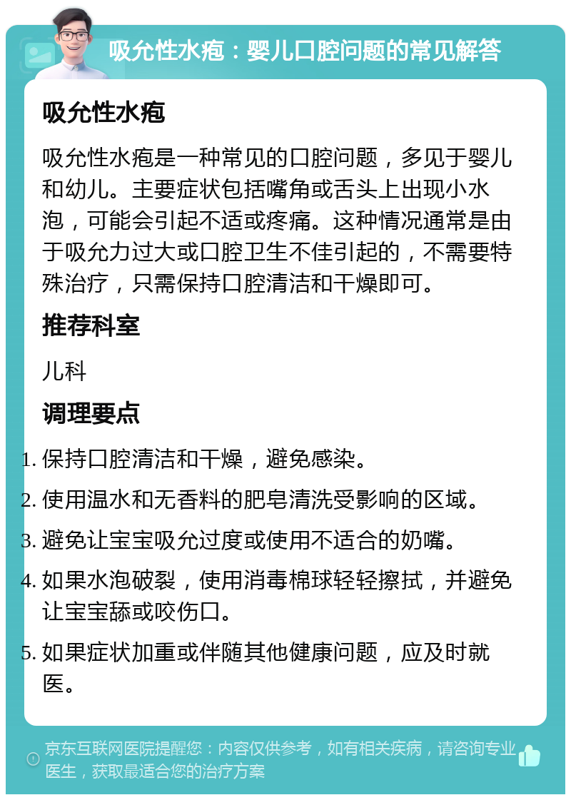 吸允性水疱：婴儿口腔问题的常见解答 吸允性水疱 吸允性水疱是一种常见的口腔问题，多见于婴儿和幼儿。主要症状包括嘴角或舌头上出现小水泡，可能会引起不适或疼痛。这种情况通常是由于吸允力过大或口腔卫生不佳引起的，不需要特殊治疗，只需保持口腔清洁和干燥即可。 推荐科室 儿科 调理要点 保持口腔清洁和干燥，避免感染。 使用温水和无香料的肥皂清洗受影响的区域。 避免让宝宝吸允过度或使用不适合的奶嘴。 如果水泡破裂，使用消毒棉球轻轻擦拭，并避免让宝宝舔或咬伤口。 如果症状加重或伴随其他健康问题，应及时就医。