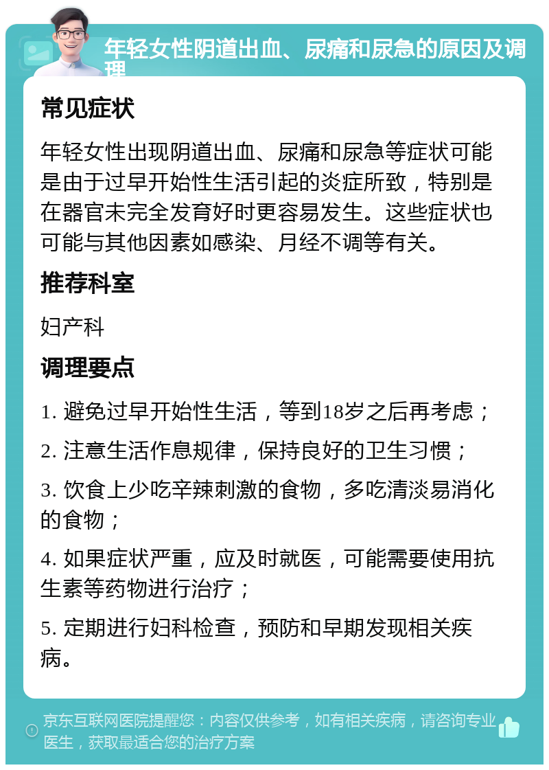 年轻女性阴道出血、尿痛和尿急的原因及调理 常见症状 年轻女性出现阴道出血、尿痛和尿急等症状可能是由于过早开始性生活引起的炎症所致，特别是在器官未完全发育好时更容易发生。这些症状也可能与其他因素如感染、月经不调等有关。 推荐科室 妇产科 调理要点 1. 避免过早开始性生活，等到18岁之后再考虑； 2. 注意生活作息规律，保持良好的卫生习惯； 3. 饮食上少吃辛辣刺激的食物，多吃清淡易消化的食物； 4. 如果症状严重，应及时就医，可能需要使用抗生素等药物进行治疗； 5. 定期进行妇科检查，预防和早期发现相关疾病。