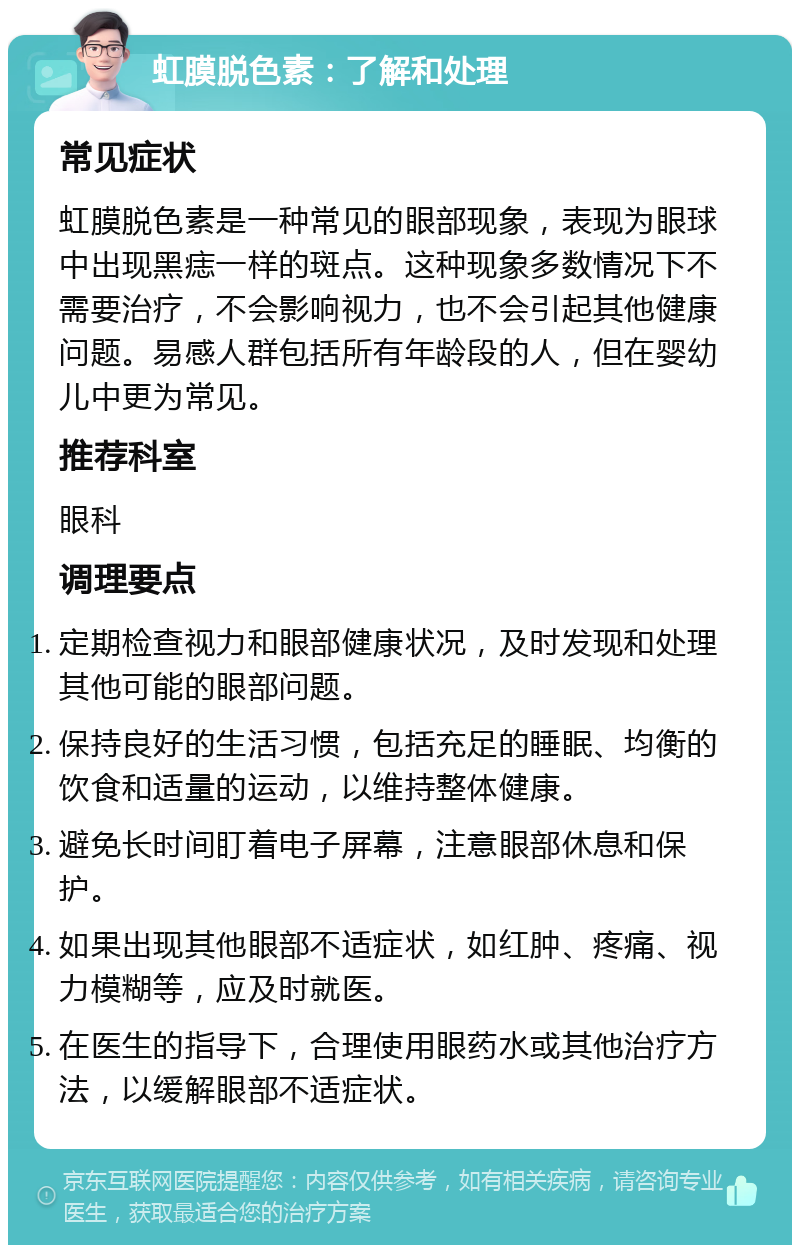 虹膜脱色素：了解和处理 常见症状 虹膜脱色素是一种常见的眼部现象，表现为眼球中出现黑痣一样的斑点。这种现象多数情况下不需要治疗，不会影响视力，也不会引起其他健康问题。易感人群包括所有年龄段的人，但在婴幼儿中更为常见。 推荐科室 眼科 调理要点 定期检查视力和眼部健康状况，及时发现和处理其他可能的眼部问题。 保持良好的生活习惯，包括充足的睡眠、均衡的饮食和适量的运动，以维持整体健康。 避免长时间盯着电子屏幕，注意眼部休息和保护。 如果出现其他眼部不适症状，如红肿、疼痛、视力模糊等，应及时就医。 在医生的指导下，合理使用眼药水或其他治疗方法，以缓解眼部不适症状。