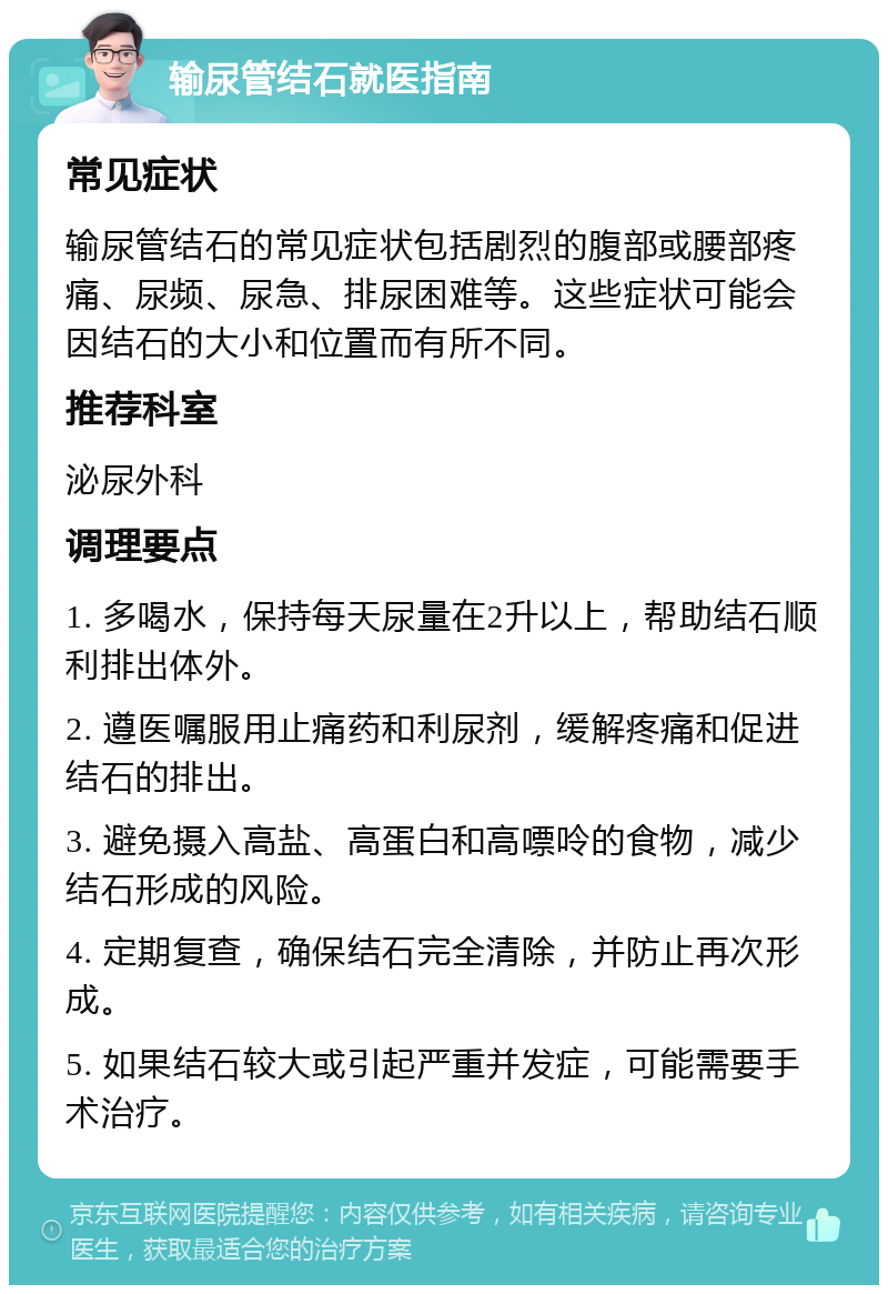 输尿管结石就医指南 常见症状 输尿管结石的常见症状包括剧烈的腹部或腰部疼痛、尿频、尿急、排尿困难等。这些症状可能会因结石的大小和位置而有所不同。 推荐科室 泌尿外科 调理要点 1. 多喝水，保持每天尿量在2升以上，帮助结石顺利排出体外。 2. 遵医嘱服用止痛药和利尿剂，缓解疼痛和促进结石的排出。 3. 避免摄入高盐、高蛋白和高嘌呤的食物，减少结石形成的风险。 4. 定期复查，确保结石完全清除，并防止再次形成。 5. 如果结石较大或引起严重并发症，可能需要手术治疗。