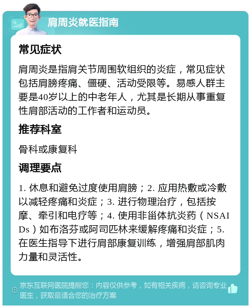 肩周炎就医指南 常见症状 肩周炎是指肩关节周围软组织的炎症，常见症状包括肩膀疼痛、僵硬、活动受限等。易感人群主要是40岁以上的中老年人，尤其是长期从事重复性肩部活动的工作者和运动员。 推荐科室 骨科或康复科 调理要点 1. 休息和避免过度使用肩膀；2. 应用热敷或冷敷以减轻疼痛和炎症；3. 进行物理治疗，包括按摩、牵引和电疗等；4. 使用非甾体抗炎药（NSAIDs）如布洛芬或阿司匹林来缓解疼痛和炎症；5. 在医生指导下进行肩部康复训练，增强肩部肌肉力量和灵活性。