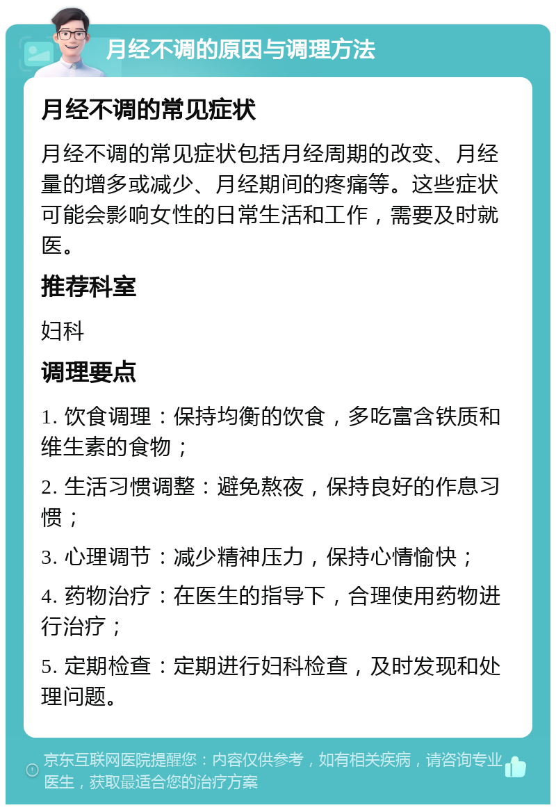 月经不调的原因与调理方法 月经不调的常见症状 月经不调的常见症状包括月经周期的改变、月经量的增多或减少、月经期间的疼痛等。这些症状可能会影响女性的日常生活和工作，需要及时就医。 推荐科室 妇科 调理要点 1. 饮食调理：保持均衡的饮食，多吃富含铁质和维生素的食物； 2. 生活习惯调整：避免熬夜，保持良好的作息习惯； 3. 心理调节：减少精神压力，保持心情愉快； 4. 药物治疗：在医生的指导下，合理使用药物进行治疗； 5. 定期检查：定期进行妇科检查，及时发现和处理问题。