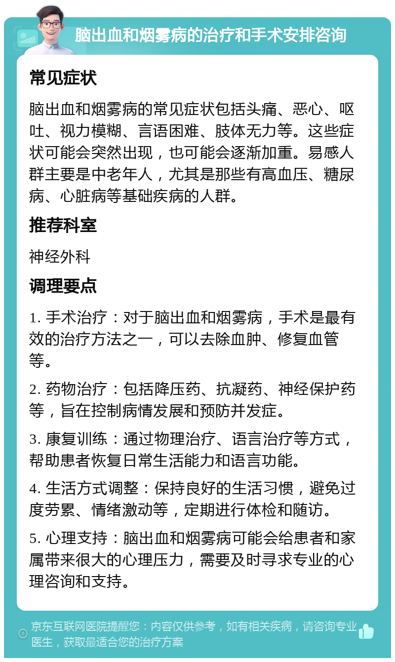 脑出血和烟雾病的治疗和手术安排咨询 常见症状 脑出血和烟雾病的常见症状包括头痛、恶心、呕吐、视力模糊、言语困难、肢体无力等。这些症状可能会突然出现，也可能会逐渐加重。易感人群主要是中老年人，尤其是那些有高血压、糖尿病、心脏病等基础疾病的人群。 推荐科室 神经外科 调理要点 1. 手术治疗：对于脑出血和烟雾病，手术是最有效的治疗方法之一，可以去除血肿、修复血管等。 2. 药物治疗：包括降压药、抗凝药、神经保护药等，旨在控制病情发展和预防并发症。 3. 康复训练：通过物理治疗、语言治疗等方式，帮助患者恢复日常生活能力和语言功能。 4. 生活方式调整：保持良好的生活习惯，避免过度劳累、情绪激动等，定期进行体检和随访。 5. 心理支持：脑出血和烟雾病可能会给患者和家属带来很大的心理压力，需要及时寻求专业的心理咨询和支持。