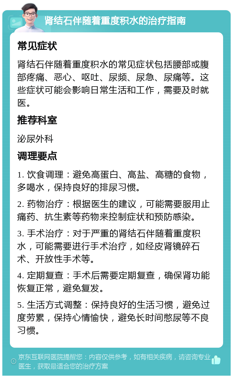 肾结石伴随着重度积水的治疗指南 常见症状 肾结石伴随着重度积水的常见症状包括腰部或腹部疼痛、恶心、呕吐、尿频、尿急、尿痛等。这些症状可能会影响日常生活和工作，需要及时就医。 推荐科室 泌尿外科 调理要点 1. 饮食调理：避免高蛋白、高盐、高糖的食物，多喝水，保持良好的排尿习惯。 2. 药物治疗：根据医生的建议，可能需要服用止痛药、抗生素等药物来控制症状和预防感染。 3. 手术治疗：对于严重的肾结石伴随着重度积水，可能需要进行手术治疗，如经皮肾镜碎石术、开放性手术等。 4. 定期复查：手术后需要定期复查，确保肾功能恢复正常，避免复发。 5. 生活方式调整：保持良好的生活习惯，避免过度劳累，保持心情愉快，避免长时间憋尿等不良习惯。