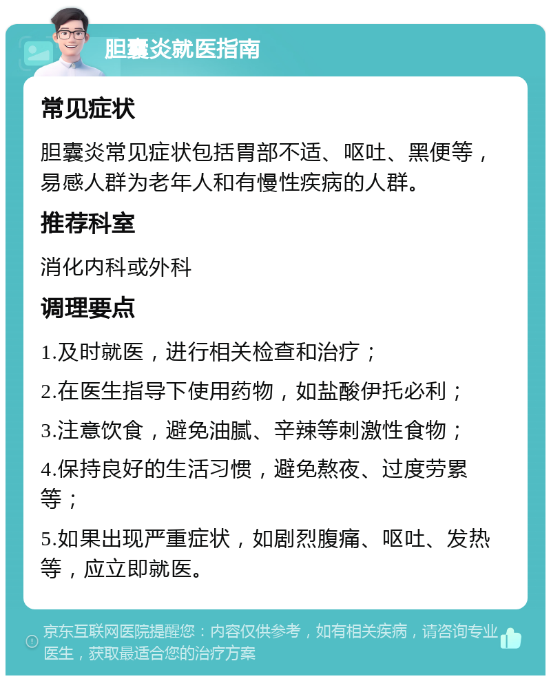 胆囊炎就医指南 常见症状 胆囊炎常见症状包括胃部不适、呕吐、黑便等，易感人群为老年人和有慢性疾病的人群。 推荐科室 消化内科或外科 调理要点 1.及时就医，进行相关检查和治疗； 2.在医生指导下使用药物，如盐酸伊托必利； 3.注意饮食，避免油腻、辛辣等刺激性食物； 4.保持良好的生活习惯，避免熬夜、过度劳累等； 5.如果出现严重症状，如剧烈腹痛、呕吐、发热等，应立即就医。