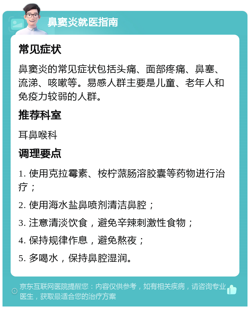 鼻窦炎就医指南 常见症状 鼻窦炎的常见症状包括头痛、面部疼痛、鼻塞、流涕、咳嗽等。易感人群主要是儿童、老年人和免疫力较弱的人群。 推荐科室 耳鼻喉科 调理要点 1. 使用克拉霉素、桉柠蒎肠溶胶囊等药物进行治疗； 2. 使用海水盐鼻喷剂清洁鼻腔； 3. 注意清淡饮食，避免辛辣刺激性食物； 4. 保持规律作息，避免熬夜； 5. 多喝水，保持鼻腔湿润。