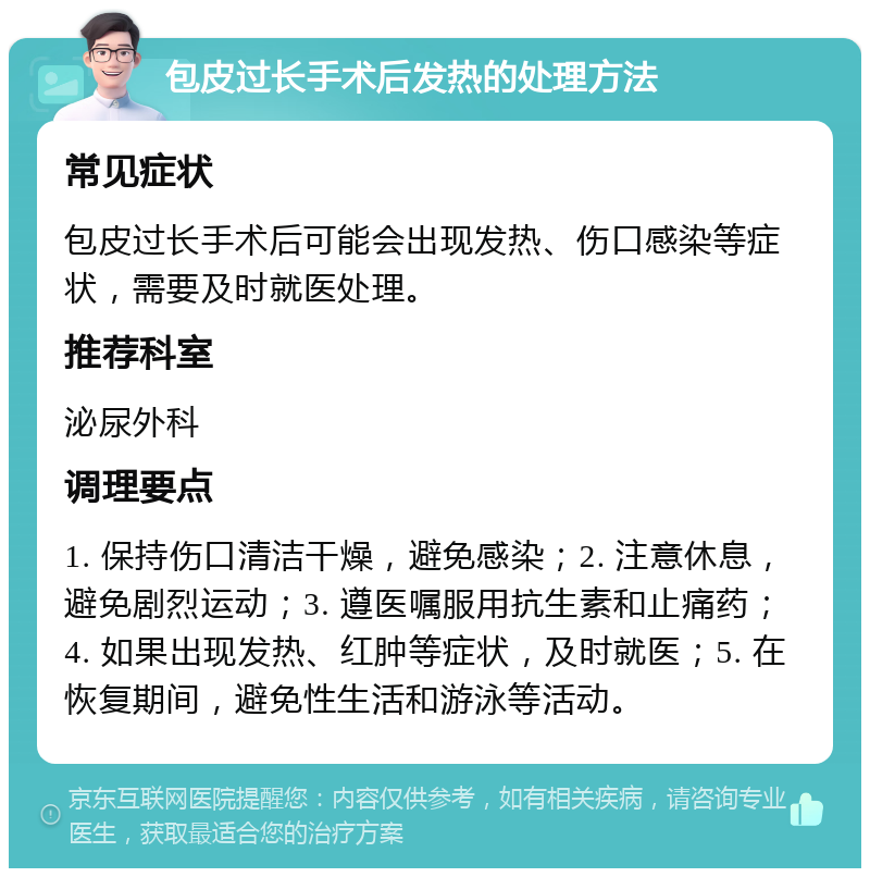 包皮过长手术后发热的处理方法 常见症状 包皮过长手术后可能会出现发热、伤口感染等症状，需要及时就医处理。 推荐科室 泌尿外科 调理要点 1. 保持伤口清洁干燥，避免感染；2. 注意休息，避免剧烈运动；3. 遵医嘱服用抗生素和止痛药；4. 如果出现发热、红肿等症状，及时就医；5. 在恢复期间，避免性生活和游泳等活动。