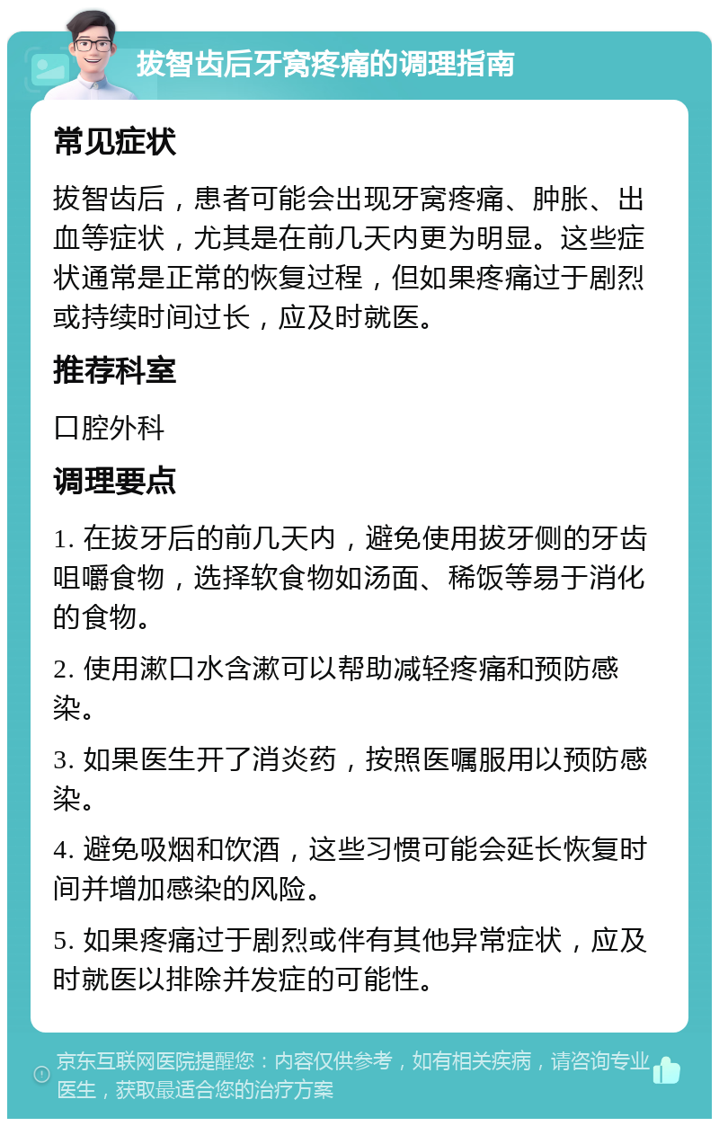 拔智齿后牙窝疼痛的调理指南 常见症状 拔智齿后，患者可能会出现牙窝疼痛、肿胀、出血等症状，尤其是在前几天内更为明显。这些症状通常是正常的恢复过程，但如果疼痛过于剧烈或持续时间过长，应及时就医。 推荐科室 口腔外科 调理要点 1. 在拔牙后的前几天内，避免使用拔牙侧的牙齿咀嚼食物，选择软食物如汤面、稀饭等易于消化的食物。 2. 使用漱口水含漱可以帮助减轻疼痛和预防感染。 3. 如果医生开了消炎药，按照医嘱服用以预防感染。 4. 避免吸烟和饮酒，这些习惯可能会延长恢复时间并增加感染的风险。 5. 如果疼痛过于剧烈或伴有其他异常症状，应及时就医以排除并发症的可能性。