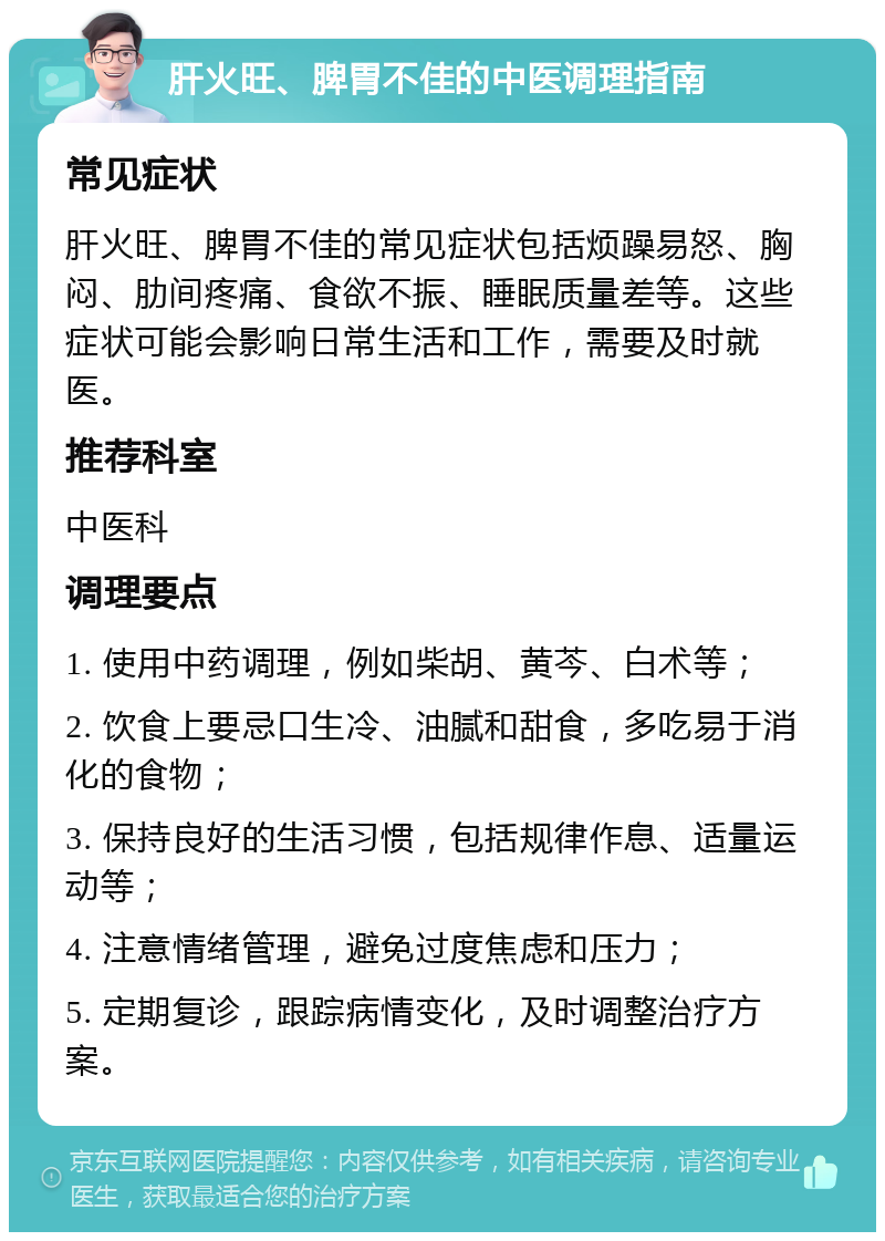 肝火旺、脾胃不佳的中医调理指南 常见症状 肝火旺、脾胃不佳的常见症状包括烦躁易怒、胸闷、肋间疼痛、食欲不振、睡眠质量差等。这些症状可能会影响日常生活和工作，需要及时就医。 推荐科室 中医科 调理要点 1. 使用中药调理，例如柴胡、黄芩、白术等； 2. 饮食上要忌口生冷、油腻和甜食，多吃易于消化的食物； 3. 保持良好的生活习惯，包括规律作息、适量运动等； 4. 注意情绪管理，避免过度焦虑和压力； 5. 定期复诊，跟踪病情变化，及时调整治疗方案。