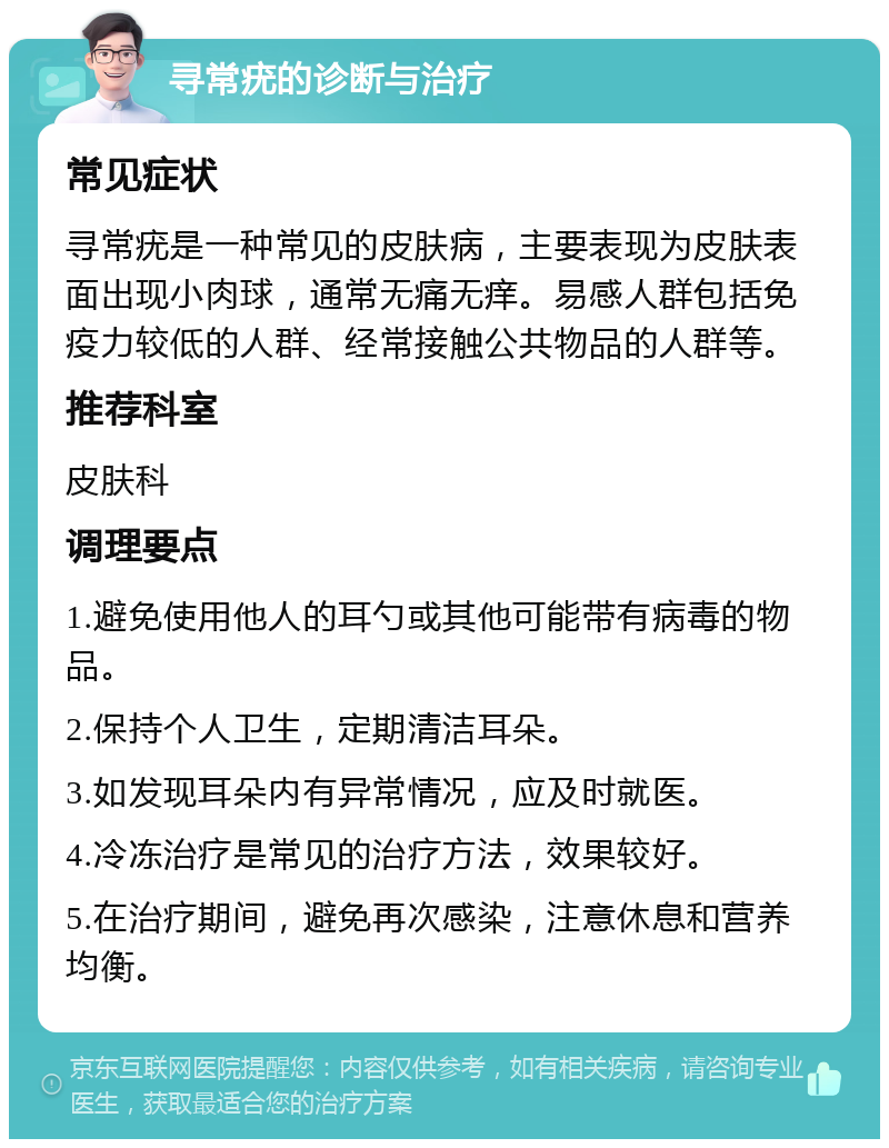 寻常疣的诊断与治疗 常见症状 寻常疣是一种常见的皮肤病，主要表现为皮肤表面出现小肉球，通常无痛无痒。易感人群包括免疫力较低的人群、经常接触公共物品的人群等。 推荐科室 皮肤科 调理要点 1.避免使用他人的耳勺或其他可能带有病毒的物品。 2.保持个人卫生，定期清洁耳朵。 3.如发现耳朵内有异常情况，应及时就医。 4.冷冻治疗是常见的治疗方法，效果较好。 5.在治疗期间，避免再次感染，注意休息和营养均衡。