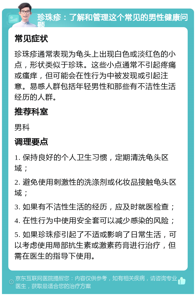 珍珠疹：了解和管理这个常见的男性健康问题 常见症状 珍珠疹通常表现为龟头上出现白色或淡红色的小点，形状类似于珍珠。这些小点通常不引起疼痛或瘙痒，但可能会在性行为中被发现或引起注意。易感人群包括年轻男性和那些有不洁性生活经历的人群。 推荐科室 男科 调理要点 1. 保持良好的个人卫生习惯，定期清洗龟头区域； 2. 避免使用刺激性的洗涤剂或化妆品接触龟头区域； 3. 如果有不洁性生活的经历，应及时就医检查； 4. 在性行为中使用安全套可以减少感染的风险； 5. 如果珍珠疹引起了不适或影响了日常生活，可以考虑使用局部抗生素或激素药膏进行治疗，但需在医生的指导下使用。