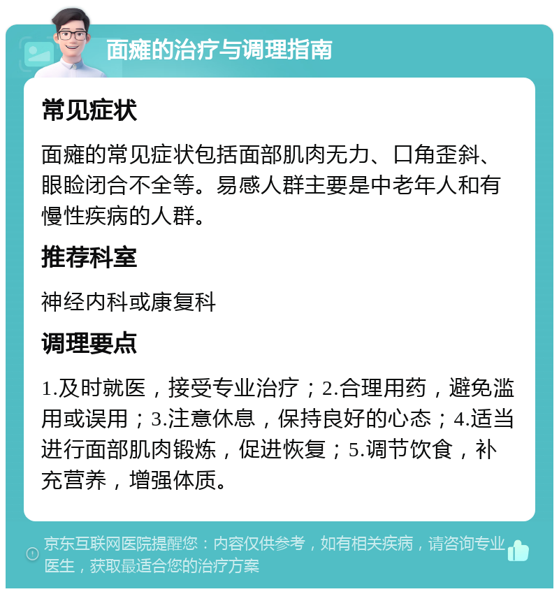 面瘫的治疗与调理指南 常见症状 面瘫的常见症状包括面部肌肉无力、口角歪斜、眼睑闭合不全等。易感人群主要是中老年人和有慢性疾病的人群。 推荐科室 神经内科或康复科 调理要点 1.及时就医，接受专业治疗；2.合理用药，避免滥用或误用；3.注意休息，保持良好的心态；4.适当进行面部肌肉锻炼，促进恢复；5.调节饮食，补充营养，增强体质。