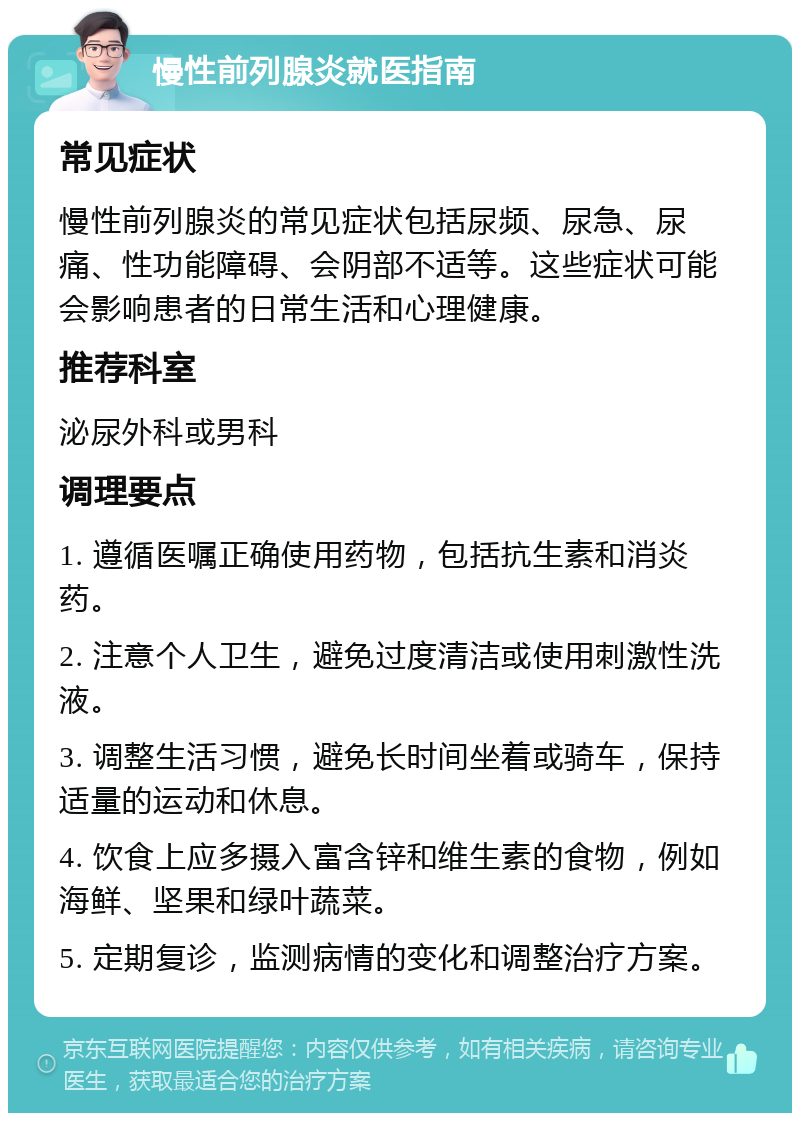 慢性前列腺炎就医指南 常见症状 慢性前列腺炎的常见症状包括尿频、尿急、尿痛、性功能障碍、会阴部不适等。这些症状可能会影响患者的日常生活和心理健康。 推荐科室 泌尿外科或男科 调理要点 1. 遵循医嘱正确使用药物，包括抗生素和消炎药。 2. 注意个人卫生，避免过度清洁或使用刺激性洗液。 3. 调整生活习惯，避免长时间坐着或骑车，保持适量的运动和休息。 4. 饮食上应多摄入富含锌和维生素的食物，例如海鲜、坚果和绿叶蔬菜。 5. 定期复诊，监测病情的变化和调整治疗方案。