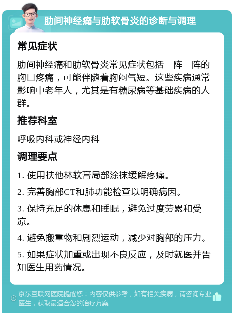 肋间神经痛与肋软骨炎的诊断与调理 常见症状 肋间神经痛和肋软骨炎常见症状包括一阵一阵的胸口疼痛，可能伴随着胸闷气短。这些疾病通常影响中老年人，尤其是有糖尿病等基础疾病的人群。 推荐科室 呼吸内科或神经内科 调理要点 1. 使用扶他林软膏局部涂抹缓解疼痛。 2. 完善胸部CT和肺功能检查以明确病因。 3. 保持充足的休息和睡眠，避免过度劳累和受凉。 4. 避免搬重物和剧烈运动，减少对胸部的压力。 5. 如果症状加重或出现不良反应，及时就医并告知医生用药情况。