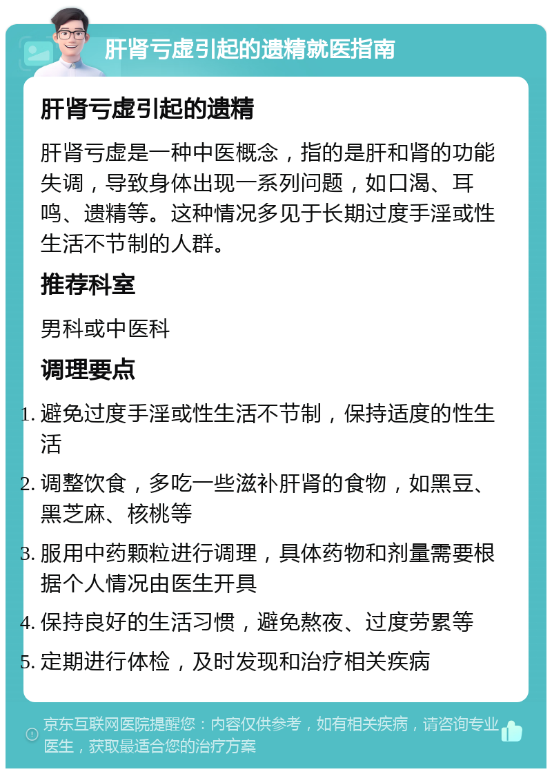 肝肾亏虚引起的遗精就医指南 肝肾亏虚引起的遗精 肝肾亏虚是一种中医概念，指的是肝和肾的功能失调，导致身体出现一系列问题，如口渴、耳鸣、遗精等。这种情况多见于长期过度手淫或性生活不节制的人群。 推荐科室 男科或中医科 调理要点 避免过度手淫或性生活不节制，保持适度的性生活 调整饮食，多吃一些滋补肝肾的食物，如黑豆、黑芝麻、核桃等 服用中药颗粒进行调理，具体药物和剂量需要根据个人情况由医生开具 保持良好的生活习惯，避免熬夜、过度劳累等 定期进行体检，及时发现和治疗相关疾病